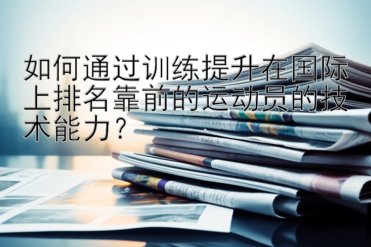 如何通过训练提升在国际上排名靠前的运动员的技术能力？